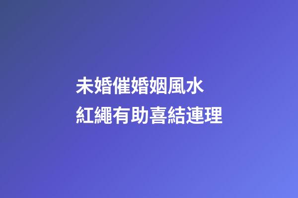 未婚催婚姻風水 紅繩有助喜結連理